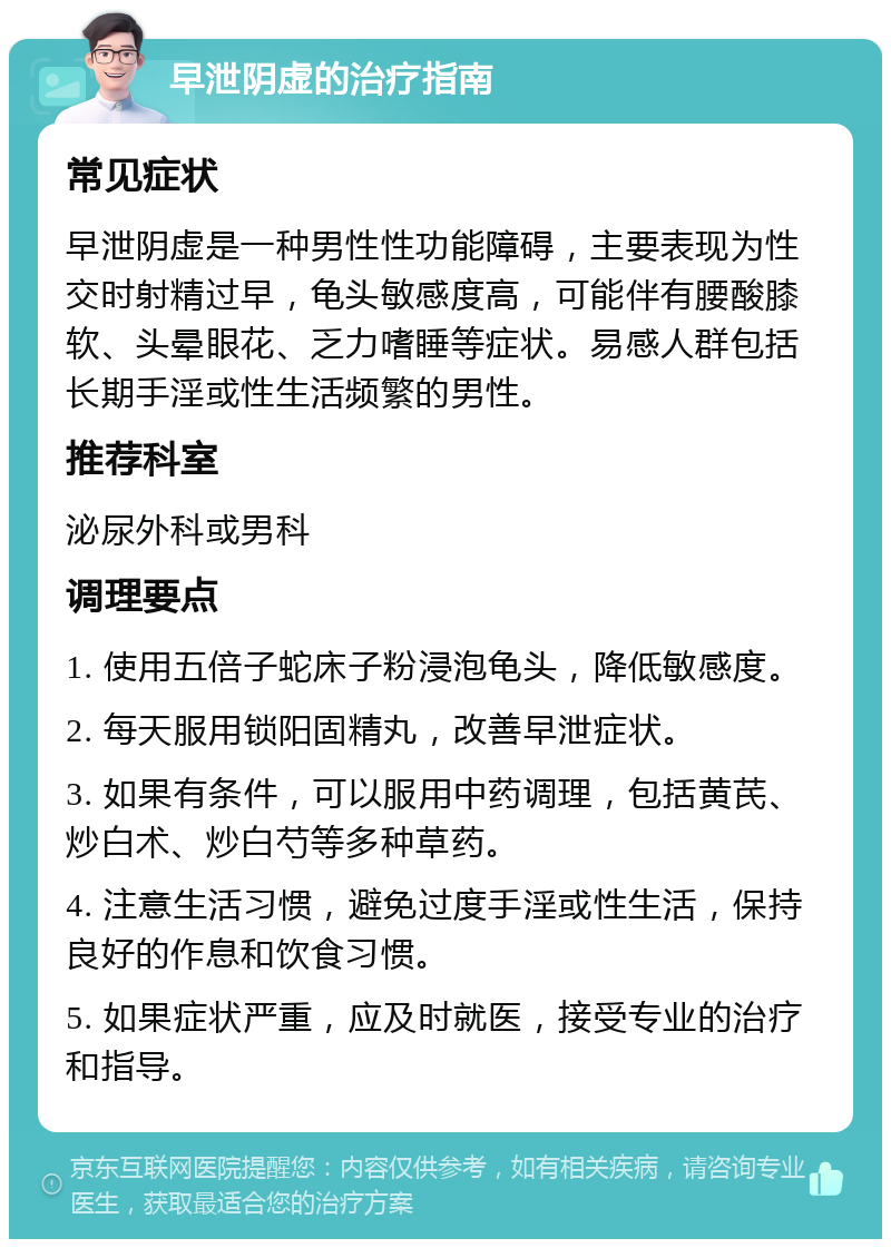 早泄阴虚的治疗指南 常见症状 早泄阴虚是一种男性性功能障碍，主要表现为性交时射精过早，龟头敏感度高，可能伴有腰酸膝软、头晕眼花、乏力嗜睡等症状。易感人群包括长期手淫或性生活频繁的男性。 推荐科室 泌尿外科或男科 调理要点 1. 使用五倍子蛇床子粉浸泡龟头，降低敏感度。 2. 每天服用锁阳固精丸，改善早泄症状。 3. 如果有条件，可以服用中药调理，包括黄芪、炒白术、炒白芍等多种草药。 4. 注意生活习惯，避免过度手淫或性生活，保持良好的作息和饮食习惯。 5. 如果症状严重，应及时就医，接受专业的治疗和指导。