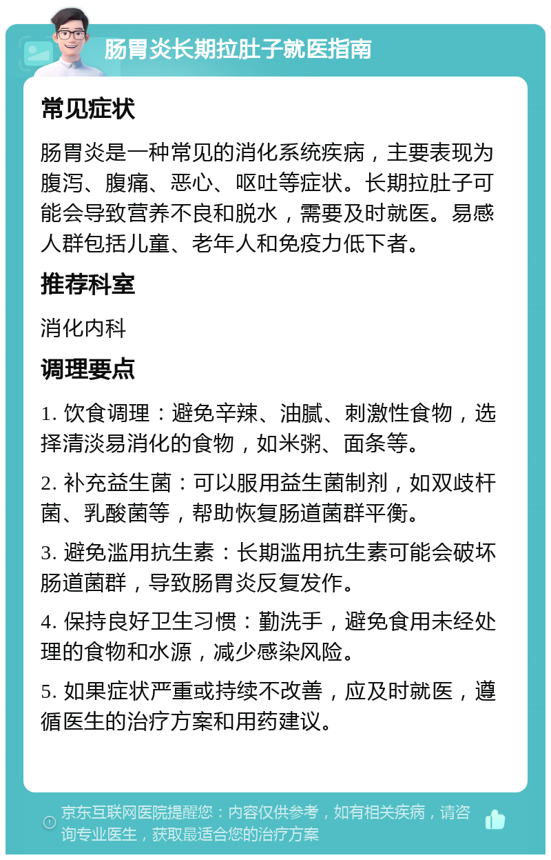 肠胃炎长期拉肚子就医指南 常见症状 肠胃炎是一种常见的消化系统疾病，主要表现为腹泻、腹痛、恶心、呕吐等症状。长期拉肚子可能会导致营养不良和脱水，需要及时就医。易感人群包括儿童、老年人和免疫力低下者。 推荐科室 消化内科 调理要点 1. 饮食调理：避免辛辣、油腻、刺激性食物，选择清淡易消化的食物，如米粥、面条等。 2. 补充益生菌：可以服用益生菌制剂，如双歧杆菌、乳酸菌等，帮助恢复肠道菌群平衡。 3. 避免滥用抗生素：长期滥用抗生素可能会破坏肠道菌群，导致肠胃炎反复发作。 4. 保持良好卫生习惯：勤洗手，避免食用未经处理的食物和水源，减少感染风险。 5. 如果症状严重或持续不改善，应及时就医，遵循医生的治疗方案和用药建议。