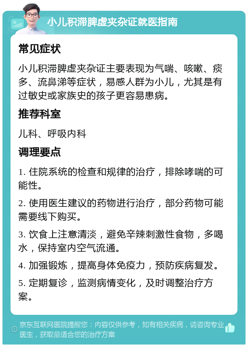 小儿积滞脾虚夹杂证就医指南 常见症状 小儿积滞脾虚夹杂证主要表现为气喘、咳嗽、痰多、流鼻涕等症状，易感人群为小儿，尤其是有过敏史或家族史的孩子更容易患病。 推荐科室 儿科、呼吸内科 调理要点 1. 住院系统的检查和规律的治疗，排除哮喘的可能性。 2. 使用医生建议的药物进行治疗，部分药物可能需要线下购买。 3. 饮食上注意清淡，避免辛辣刺激性食物，多喝水，保持室内空气流通。 4. 加强锻炼，提高身体免疫力，预防疾病复发。 5. 定期复诊，监测病情变化，及时调整治疗方案。