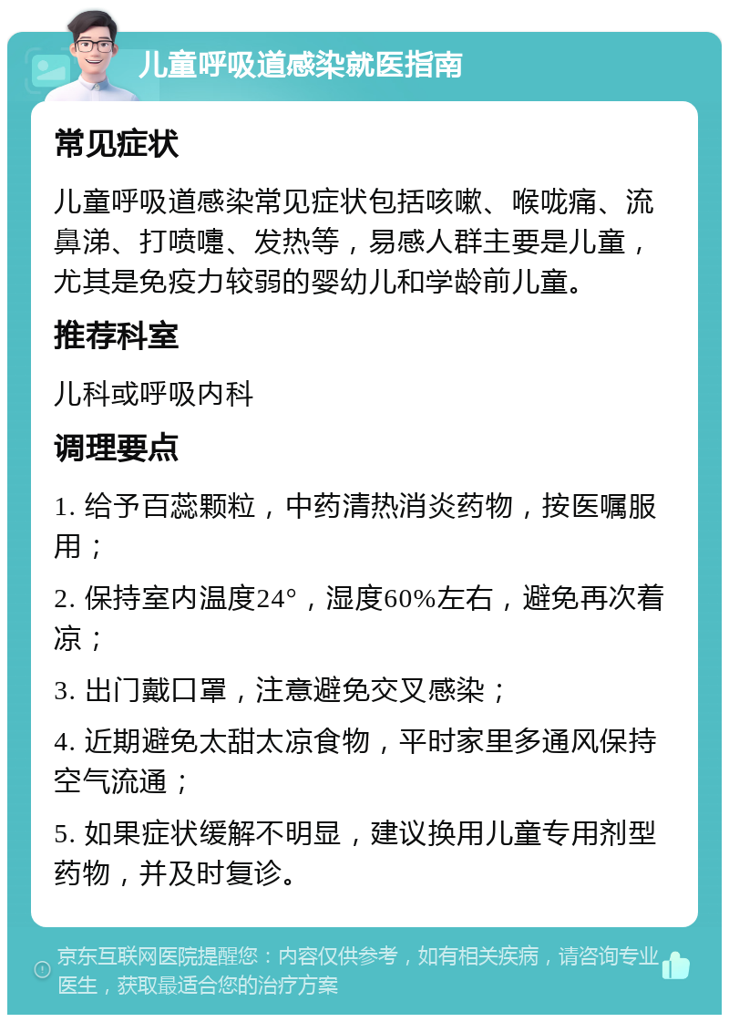 儿童呼吸道感染就医指南 常见症状 儿童呼吸道感染常见症状包括咳嗽、喉咙痛、流鼻涕、打喷嚏、发热等，易感人群主要是儿童，尤其是免疫力较弱的婴幼儿和学龄前儿童。 推荐科室 儿科或呼吸内科 调理要点 1. 给予百蕊颗粒，中药清热消炎药物，按医嘱服用； 2. 保持室内温度24°，湿度60%左右，避免再次着凉； 3. 出门戴口罩，注意避免交叉感染； 4. 近期避免太甜太凉食物，平时家里多通风保持空气流通； 5. 如果症状缓解不明显，建议换用儿童专用剂型药物，并及时复诊。