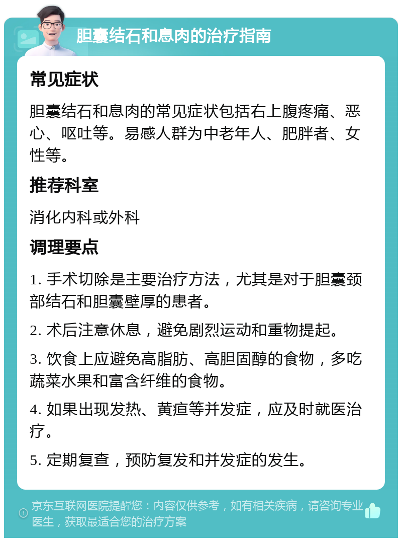 胆囊结石和息肉的治疗指南 常见症状 胆囊结石和息肉的常见症状包括右上腹疼痛、恶心、呕吐等。易感人群为中老年人、肥胖者、女性等。 推荐科室 消化内科或外科 调理要点 1. 手术切除是主要治疗方法，尤其是对于胆囊颈部结石和胆囊壁厚的患者。 2. 术后注意休息，避免剧烈运动和重物提起。 3. 饮食上应避免高脂肪、高胆固醇的食物，多吃蔬菜水果和富含纤维的食物。 4. 如果出现发热、黄疸等并发症，应及时就医治疗。 5. 定期复查，预防复发和并发症的发生。