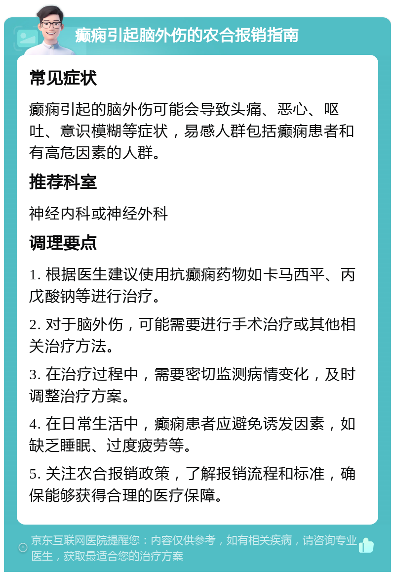 癫痫引起脑外伤的农合报销指南 常见症状 癫痫引起的脑外伤可能会导致头痛、恶心、呕吐、意识模糊等症状，易感人群包括癫痫患者和有高危因素的人群。 推荐科室 神经内科或神经外科 调理要点 1. 根据医生建议使用抗癫痫药物如卡马西平、丙戊酸钠等进行治疗。 2. 对于脑外伤，可能需要进行手术治疗或其他相关治疗方法。 3. 在治疗过程中，需要密切监测病情变化，及时调整治疗方案。 4. 在日常生活中，癫痫患者应避免诱发因素，如缺乏睡眠、过度疲劳等。 5. 关注农合报销政策，了解报销流程和标准，确保能够获得合理的医疗保障。