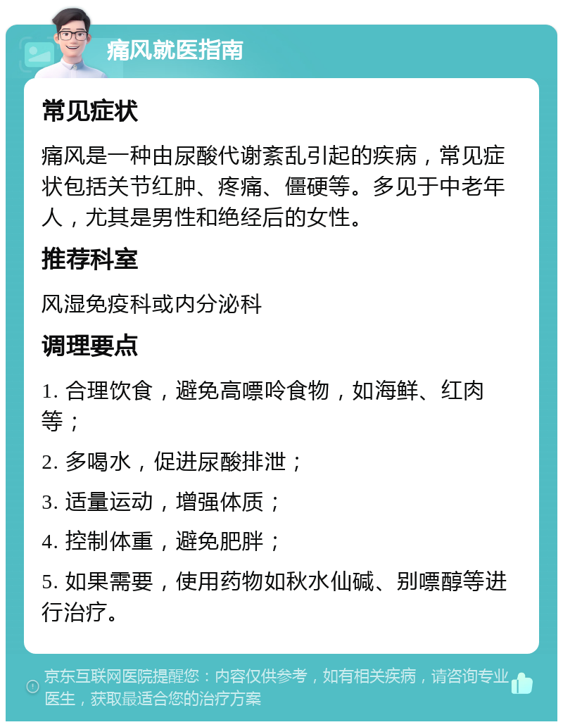 痛风就医指南 常见症状 痛风是一种由尿酸代谢紊乱引起的疾病，常见症状包括关节红肿、疼痛、僵硬等。多见于中老年人，尤其是男性和绝经后的女性。 推荐科室 风湿免疫科或内分泌科 调理要点 1. 合理饮食，避免高嘌呤食物，如海鲜、红肉等； 2. 多喝水，促进尿酸排泄； 3. 适量运动，增强体质； 4. 控制体重，避免肥胖； 5. 如果需要，使用药物如秋水仙碱、别嘌醇等进行治疗。