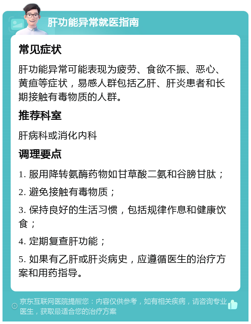 肝功能异常就医指南 常见症状 肝功能异常可能表现为疲劳、食欲不振、恶心、黄疸等症状，易感人群包括乙肝、肝炎患者和长期接触有毒物质的人群。 推荐科室 肝病科或消化内科 调理要点 1. 服用降转氨酶药物如甘草酸二氨和谷膀甘肽； 2. 避免接触有毒物质； 3. 保持良好的生活习惯，包括规律作息和健康饮食； 4. 定期复查肝功能； 5. 如果有乙肝或肝炎病史，应遵循医生的治疗方案和用药指导。