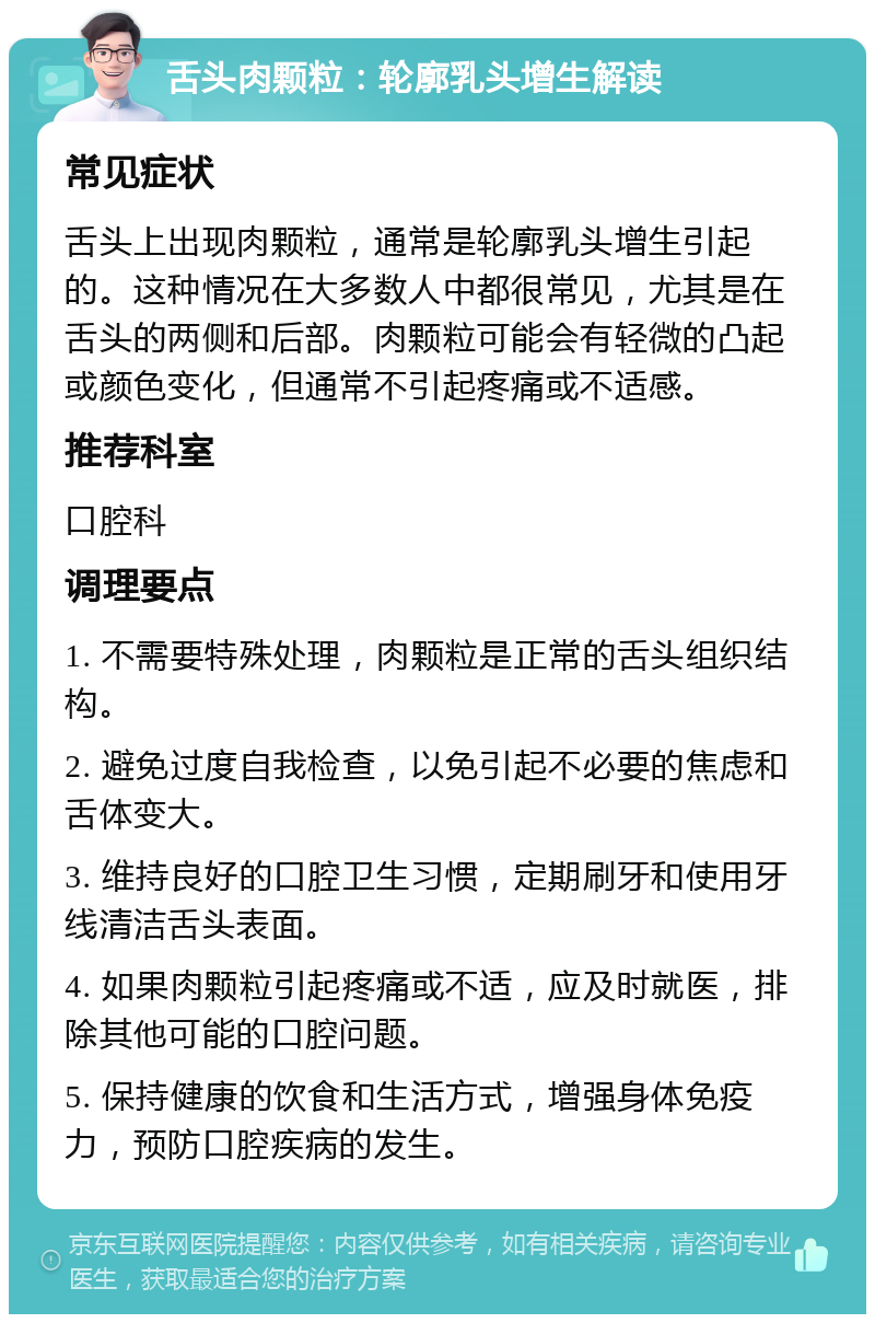 舌头肉颗粒：轮廓乳头增生解读 常见症状 舌头上出现肉颗粒，通常是轮廓乳头增生引起的。这种情况在大多数人中都很常见，尤其是在舌头的两侧和后部。肉颗粒可能会有轻微的凸起或颜色变化，但通常不引起疼痛或不适感。 推荐科室 口腔科 调理要点 1. 不需要特殊处理，肉颗粒是正常的舌头组织结构。 2. 避免过度自我检查，以免引起不必要的焦虑和舌体变大。 3. 维持良好的口腔卫生习惯，定期刷牙和使用牙线清洁舌头表面。 4. 如果肉颗粒引起疼痛或不适，应及时就医，排除其他可能的口腔问题。 5. 保持健康的饮食和生活方式，增强身体免疫力，预防口腔疾病的发生。