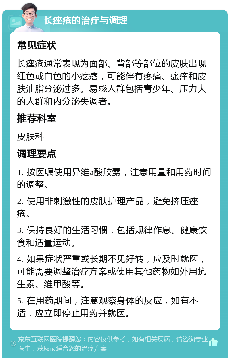 长痤疮的治疗与调理 常见症状 长痤疮通常表现为面部、背部等部位的皮肤出现红色或白色的小疙瘩，可能伴有疼痛、瘙痒和皮肤油脂分泌过多。易感人群包括青少年、压力大的人群和内分泌失调者。 推荐科室 皮肤科 调理要点 1. 按医嘱使用异维a酸胶囊，注意用量和用药时间的调整。 2. 使用非刺激性的皮肤护理产品，避免挤压痤疮。 3. 保持良好的生活习惯，包括规律作息、健康饮食和适量运动。 4. 如果症状严重或长期不见好转，应及时就医，可能需要调整治疗方案或使用其他药物如外用抗生素、维甲酸等。 5. 在用药期间，注意观察身体的反应，如有不适，应立即停止用药并就医。