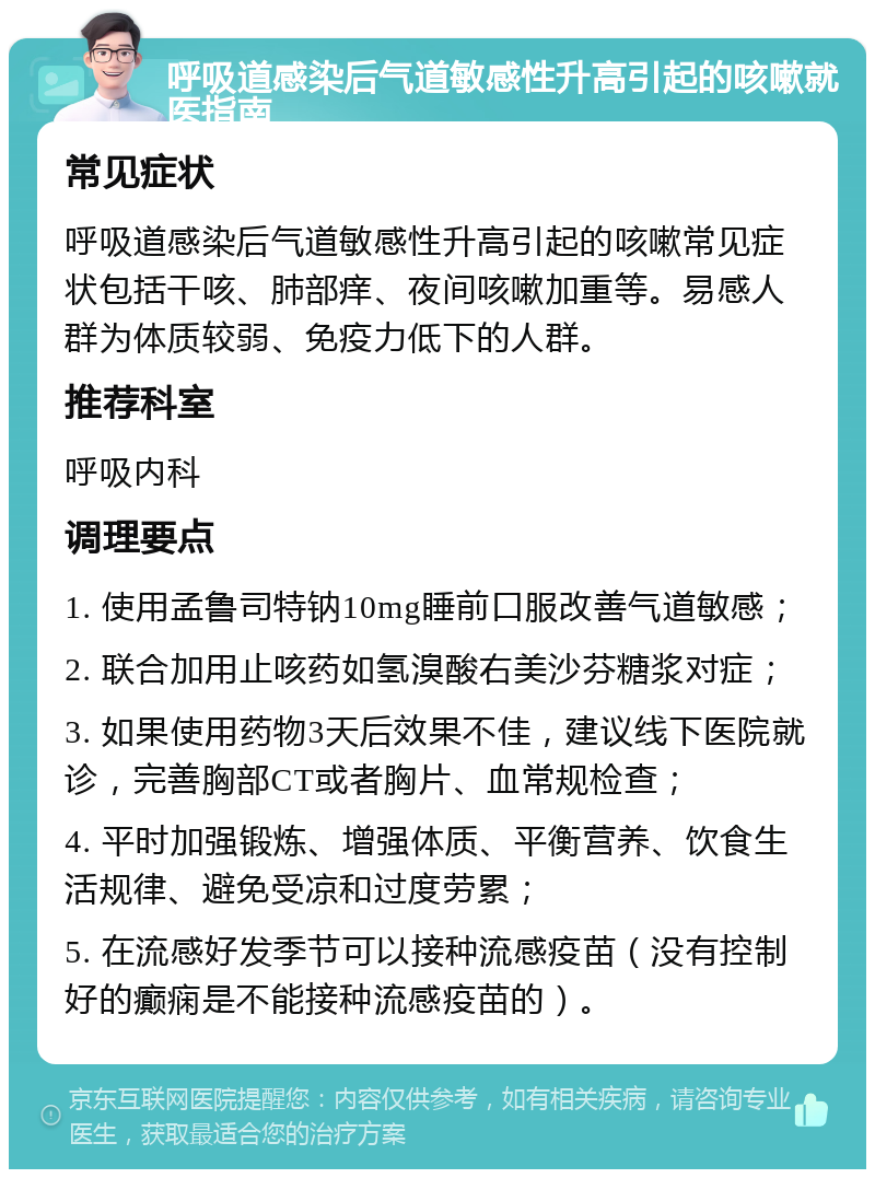 呼吸道感染后气道敏感性升高引起的咳嗽就医指南 常见症状 呼吸道感染后气道敏感性升高引起的咳嗽常见症状包括干咳、肺部痒、夜间咳嗽加重等。易感人群为体质较弱、免疫力低下的人群。 推荐科室 呼吸内科 调理要点 1. 使用孟鲁司特钠10mg睡前口服改善气道敏感； 2. 联合加用止咳药如氢溴酸右美沙芬糖浆对症； 3. 如果使用药物3天后效果不佳，建议线下医院就诊，完善胸部CT或者胸片、血常规检查； 4. 平时加强锻炼、增强体质、平衡营养、饮食生活规律、避免受凉和过度劳累； 5. 在流感好发季节可以接种流感疫苗（没有控制好的癫痫是不能接种流感疫苗的）。