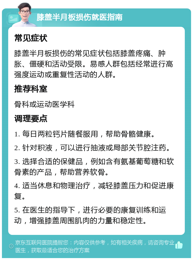 膝盖半月板损伤就医指南 常见症状 膝盖半月板损伤的常见症状包括膝盖疼痛、肿胀、僵硬和活动受限。易感人群包括经常进行高强度运动或重复性活动的人群。 推荐科室 骨科或运动医学科 调理要点 1. 每日两粒钙片随餐服用，帮助骨骼健康。 2. 针对积液，可以进行抽液或局部关节腔注药。 3. 选择合适的保健品，例如含有氨基葡萄糖和软骨素的产品，帮助营养软骨。 4. 适当休息和物理治疗，减轻膝盖压力和促进康复。 5. 在医生的指导下，进行必要的康复训练和运动，增强膝盖周围肌肉的力量和稳定性。