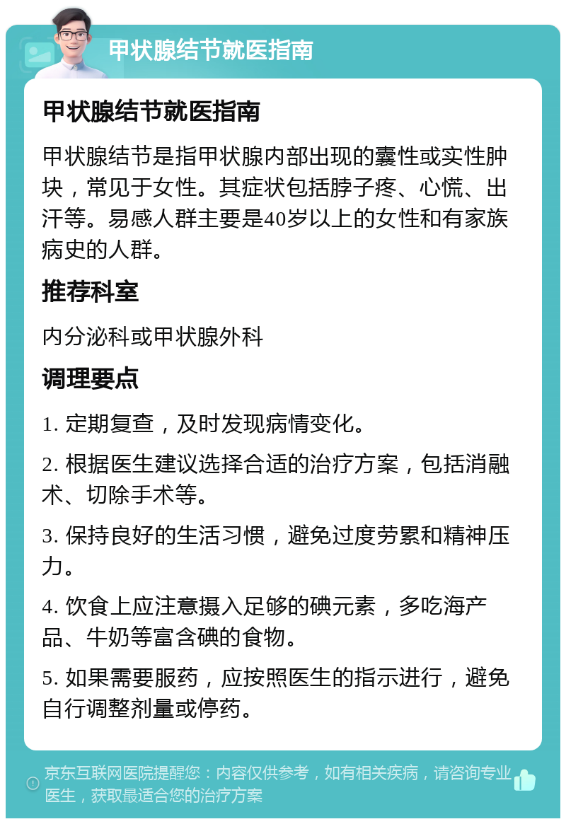 甲状腺结节就医指南 甲状腺结节就医指南 甲状腺结节是指甲状腺内部出现的囊性或实性肿块，常见于女性。其症状包括脖子疼、心慌、出汗等。易感人群主要是40岁以上的女性和有家族病史的人群。 推荐科室 内分泌科或甲状腺外科 调理要点 1. 定期复查，及时发现病情变化。 2. 根据医生建议选择合适的治疗方案，包括消融术、切除手术等。 3. 保持良好的生活习惯，避免过度劳累和精神压力。 4. 饮食上应注意摄入足够的碘元素，多吃海产品、牛奶等富含碘的食物。 5. 如果需要服药，应按照医生的指示进行，避免自行调整剂量或停药。