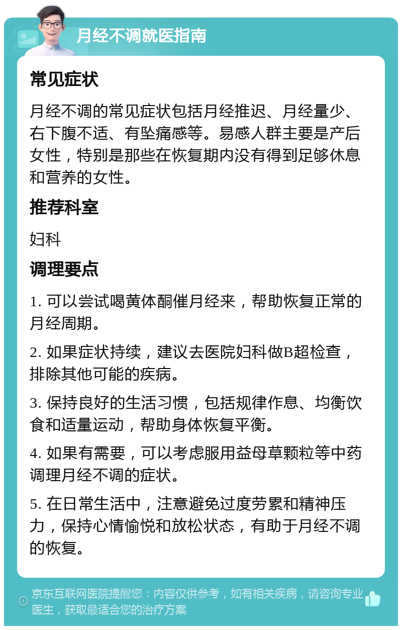 月经不调就医指南 常见症状 月经不调的常见症状包括月经推迟、月经量少、右下腹不适、有坠痛感等。易感人群主要是产后女性，特别是那些在恢复期内没有得到足够休息和营养的女性。 推荐科室 妇科 调理要点 1. 可以尝试喝黄体酮催月经来，帮助恢复正常的月经周期。 2. 如果症状持续，建议去医院妇科做B超检查，排除其他可能的疾病。 3. 保持良好的生活习惯，包括规律作息、均衡饮食和适量运动，帮助身体恢复平衡。 4. 如果有需要，可以考虑服用益母草颗粒等中药调理月经不调的症状。 5. 在日常生活中，注意避免过度劳累和精神压力，保持心情愉悦和放松状态，有助于月经不调的恢复。