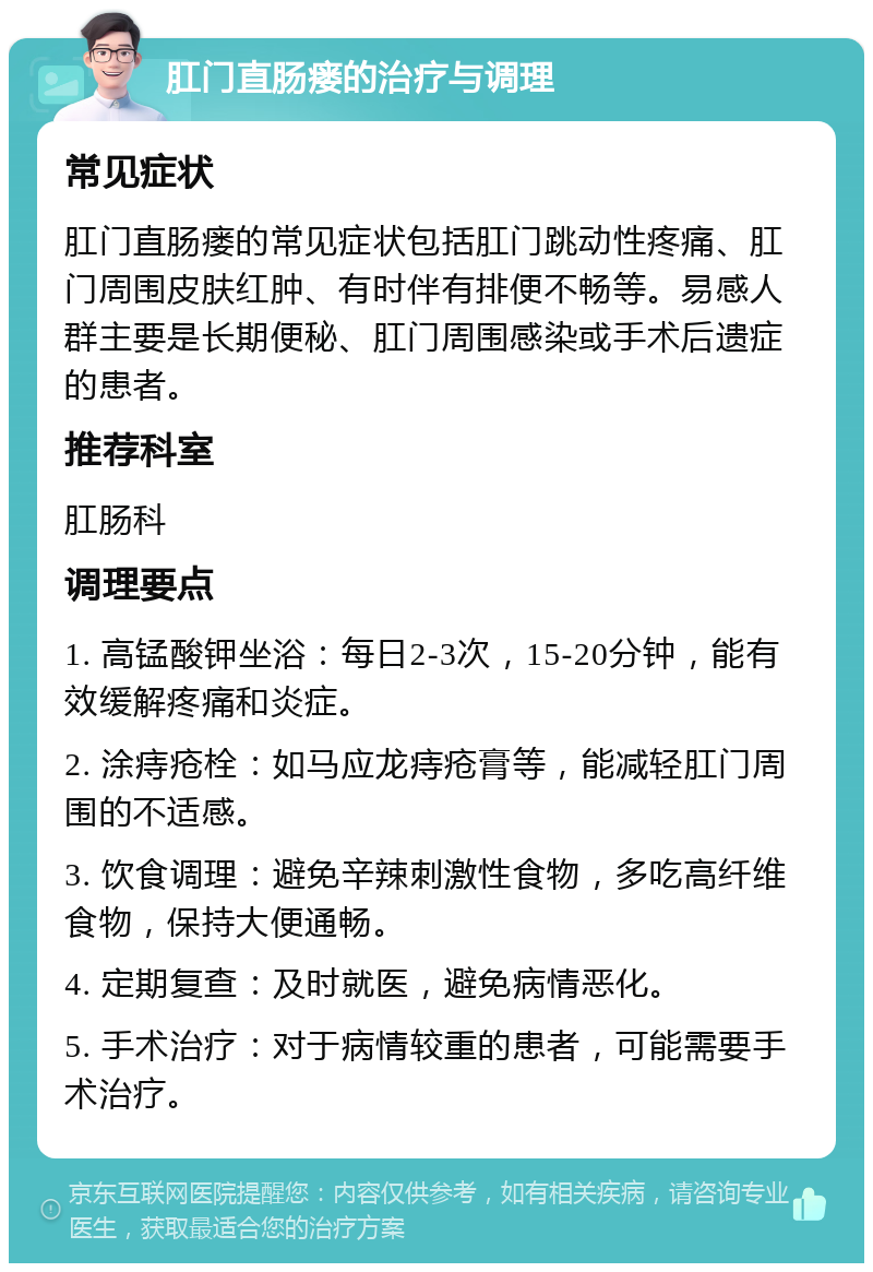 肛门直肠瘘的治疗与调理 常见症状 肛门直肠瘘的常见症状包括肛门跳动性疼痛、肛门周围皮肤红肿、有时伴有排便不畅等。易感人群主要是长期便秘、肛门周围感染或手术后遗症的患者。 推荐科室 肛肠科 调理要点 1. 高锰酸钾坐浴：每日2-3次，15-20分钟，能有效缓解疼痛和炎症。 2. 涂痔疮栓：如马应龙痔疮膏等，能减轻肛门周围的不适感。 3. 饮食调理：避免辛辣刺激性食物，多吃高纤维食物，保持大便通畅。 4. 定期复查：及时就医，避免病情恶化。 5. 手术治疗：对于病情较重的患者，可能需要手术治疗。