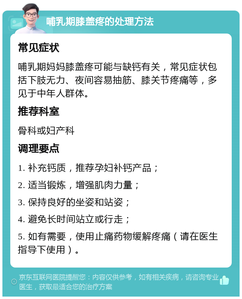 哺乳期膝盖疼的处理方法 常见症状 哺乳期妈妈膝盖疼可能与缺钙有关，常见症状包括下肢无力、夜间容易抽筋、膝关节疼痛等，多见于中年人群体。 推荐科室 骨科或妇产科 调理要点 1. 补充钙质，推荐孕妇补钙产品； 2. 适当锻炼，增强肌肉力量； 3. 保持良好的坐姿和站姿； 4. 避免长时间站立或行走； 5. 如有需要，使用止痛药物缓解疼痛（请在医生指导下使用）。