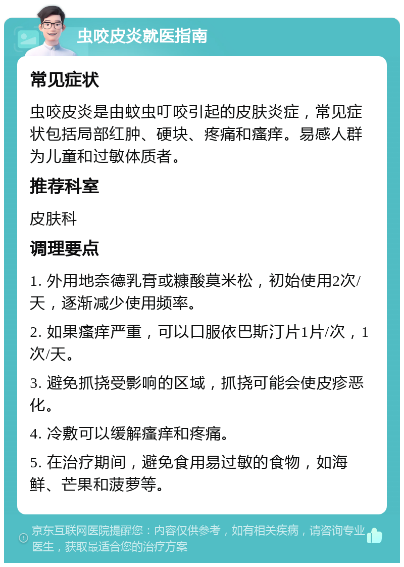 虫咬皮炎就医指南 常见症状 虫咬皮炎是由蚊虫叮咬引起的皮肤炎症，常见症状包括局部红肿、硬块、疼痛和瘙痒。易感人群为儿童和过敏体质者。 推荐科室 皮肤科 调理要点 1. 外用地奈德乳膏或糠酸莫米松，初始使用2次/天，逐渐减少使用频率。 2. 如果瘙痒严重，可以口服依巴斯汀片1片/次，1次/天。 3. 避免抓挠受影响的区域，抓挠可能会使皮疹恶化。 4. 冷敷可以缓解瘙痒和疼痛。 5. 在治疗期间，避免食用易过敏的食物，如海鲜、芒果和菠萝等。