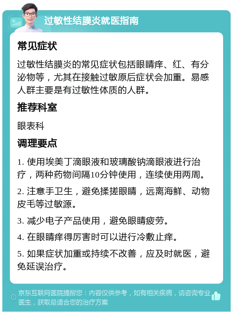 过敏性结膜炎就医指南 常见症状 过敏性结膜炎的常见症状包括眼睛痒、红、有分泌物等，尤其在接触过敏原后症状会加重。易感人群主要是有过敏性体质的人群。 推荐科室 眼表科 调理要点 1. 使用埃美丁滴眼液和玻璃酸钠滴眼液进行治疗，两种药物间隔10分钟使用，连续使用两周。 2. 注意手卫生，避免揉搓眼睛，远离海鲜、动物皮毛等过敏源。 3. 减少电子产品使用，避免眼睛疲劳。 4. 在眼睛痒得厉害时可以进行冷敷止痒。 5. 如果症状加重或持续不改善，应及时就医，避免延误治疗。