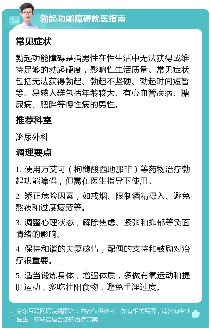 勃起功能障碍就医指南 常见症状 勃起功能障碍是指男性在性生活中无法获得或维持足够的勃起硬度，影响性生活质量。常见症状包括无法获得勃起、勃起不坚硬、勃起时间短暂等。易感人群包括年龄较大、有心血管疾病、糖尿病、肥胖等慢性病的男性。 推荐科室 泌尿外科 调理要点 1. 使用万艾可（枸橼酸西地那非）等药物治疗勃起功能障碍，但需在医生指导下使用。 2. 矫正危险因素，如戒烟、限制酒精摄入、避免熬夜和过度疲劳等。 3. 调整心理状态，解除焦虑、紧张和抑郁等负面情绪的影响。 4. 保持和谐的夫妻感情，配偶的支持和鼓励对治疗很重要。 5. 适当锻炼身体，增强体质，多做有氧运动和提肛运动，多吃壮阳食物，避免手淫过度。