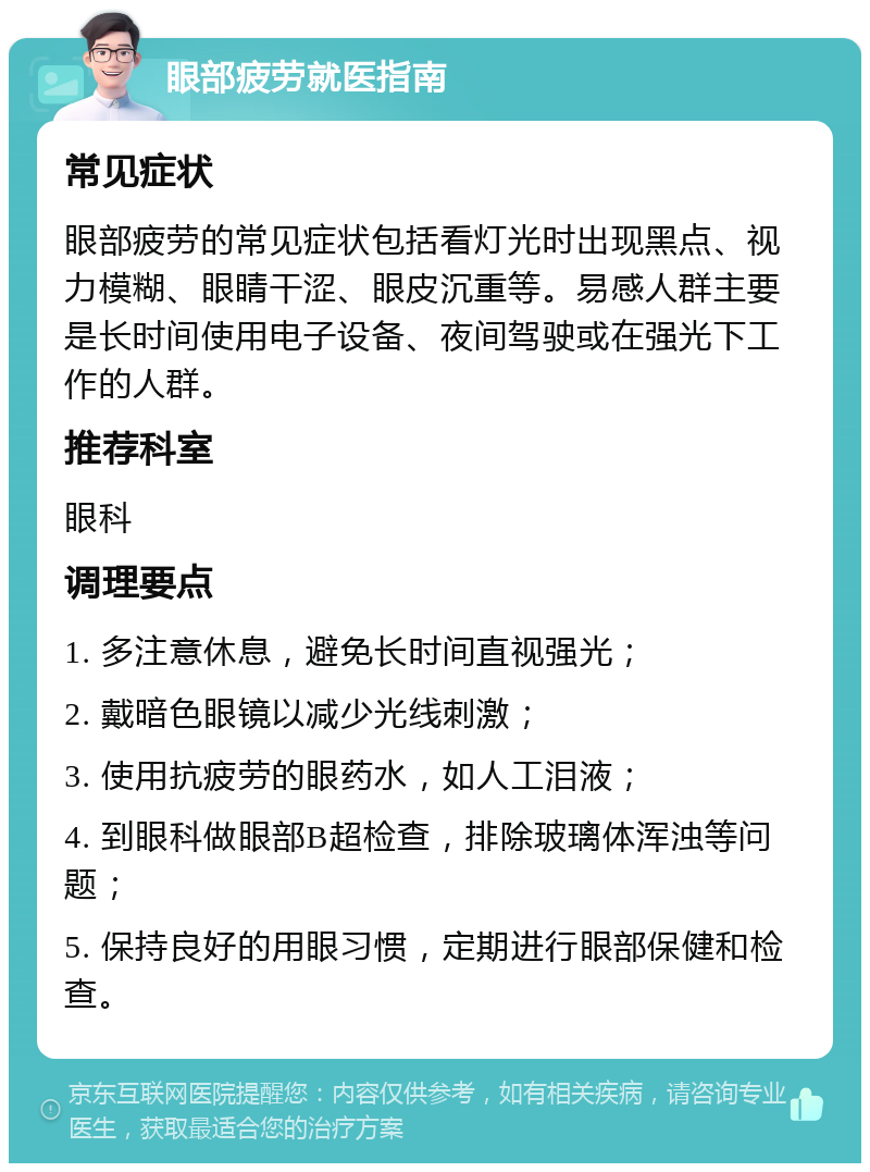 眼部疲劳就医指南 常见症状 眼部疲劳的常见症状包括看灯光时出现黑点、视力模糊、眼睛干涩、眼皮沉重等。易感人群主要是长时间使用电子设备、夜间驾驶或在强光下工作的人群。 推荐科室 眼科 调理要点 1. 多注意休息，避免长时间直视强光； 2. 戴暗色眼镜以减少光线刺激； 3. 使用抗疲劳的眼药水，如人工泪液； 4. 到眼科做眼部B超检查，排除玻璃体浑浊等问题； 5. 保持良好的用眼习惯，定期进行眼部保健和检查。