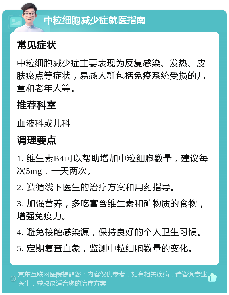 中粒细胞减少症就医指南 常见症状 中粒细胞减少症主要表现为反复感染、发热、皮肤瘀点等症状，易感人群包括免疫系统受损的儿童和老年人等。 推荐科室 血液科或儿科 调理要点 1. 维生素B4可以帮助增加中粒细胞数量，建议每次5mg，一天两次。 2. 遵循线下医生的治疗方案和用药指导。 3. 加强营养，多吃富含维生素和矿物质的食物，增强免疫力。 4. 避免接触感染源，保持良好的个人卫生习惯。 5. 定期复查血象，监测中粒细胞数量的变化。