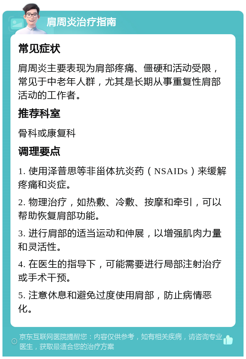 肩周炎治疗指南 常见症状 肩周炎主要表现为肩部疼痛、僵硬和活动受限，常见于中老年人群，尤其是长期从事重复性肩部活动的工作者。 推荐科室 骨科或康复科 调理要点 1. 使用泽普思等非甾体抗炎药（NSAIDs）来缓解疼痛和炎症。 2. 物理治疗，如热敷、冷敷、按摩和牵引，可以帮助恢复肩部功能。 3. 进行肩部的适当运动和伸展，以增强肌肉力量和灵活性。 4. 在医生的指导下，可能需要进行局部注射治疗或手术干预。 5. 注意休息和避免过度使用肩部，防止病情恶化。