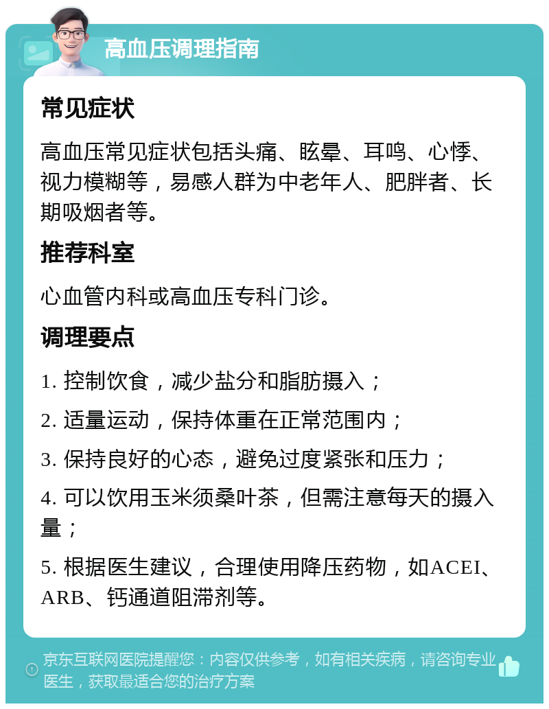 高血压调理指南 常见症状 高血压常见症状包括头痛、眩晕、耳鸣、心悸、视力模糊等，易感人群为中老年人、肥胖者、长期吸烟者等。 推荐科室 心血管内科或高血压专科门诊。 调理要点 1. 控制饮食，减少盐分和脂肪摄入； 2. 适量运动，保持体重在正常范围内； 3. 保持良好的心态，避免过度紧张和压力； 4. 可以饮用玉米须桑叶茶，但需注意每天的摄入量； 5. 根据医生建议，合理使用降压药物，如ACEI、ARB、钙通道阻滞剂等。