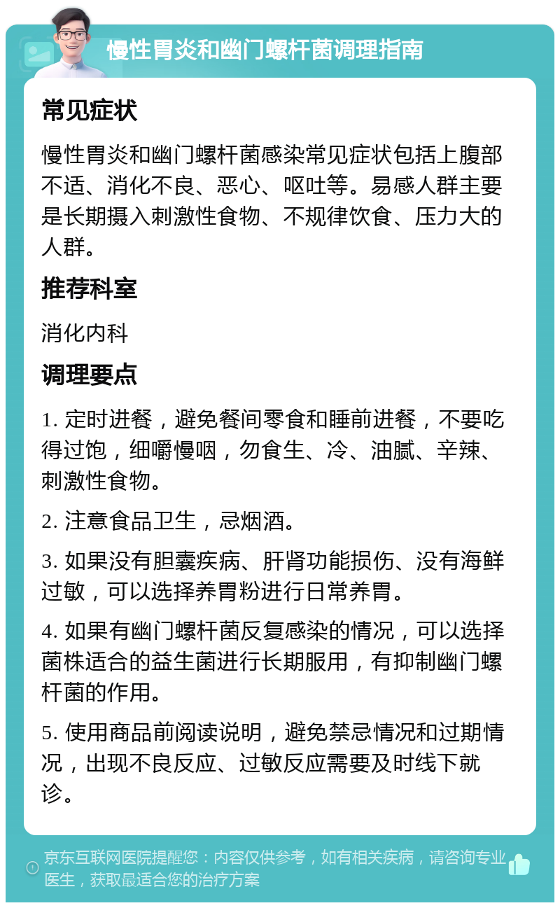 慢性胃炎和幽门螺杆菌调理指南 常见症状 慢性胃炎和幽门螺杆菌感染常见症状包括上腹部不适、消化不良、恶心、呕吐等。易感人群主要是长期摄入刺激性食物、不规律饮食、压力大的人群。 推荐科室 消化内科 调理要点 1. 定时进餐，避免餐间零食和睡前进餐，不要吃得过饱，细嚼慢咽，勿食生、冷、油腻、辛辣、刺激性食物。 2. 注意食品卫生，忌烟酒。 3. 如果没有胆囊疾病、肝肾功能损伤、没有海鲜过敏，可以选择养胃粉进行日常养胃。 4. 如果有幽门螺杆菌反复感染的情况，可以选择菌株适合的益生菌进行长期服用，有抑制幽门螺杆菌的作用。 5. 使用商品前阅读说明，避免禁忌情况和过期情况，出现不良反应、过敏反应需要及时线下就诊。