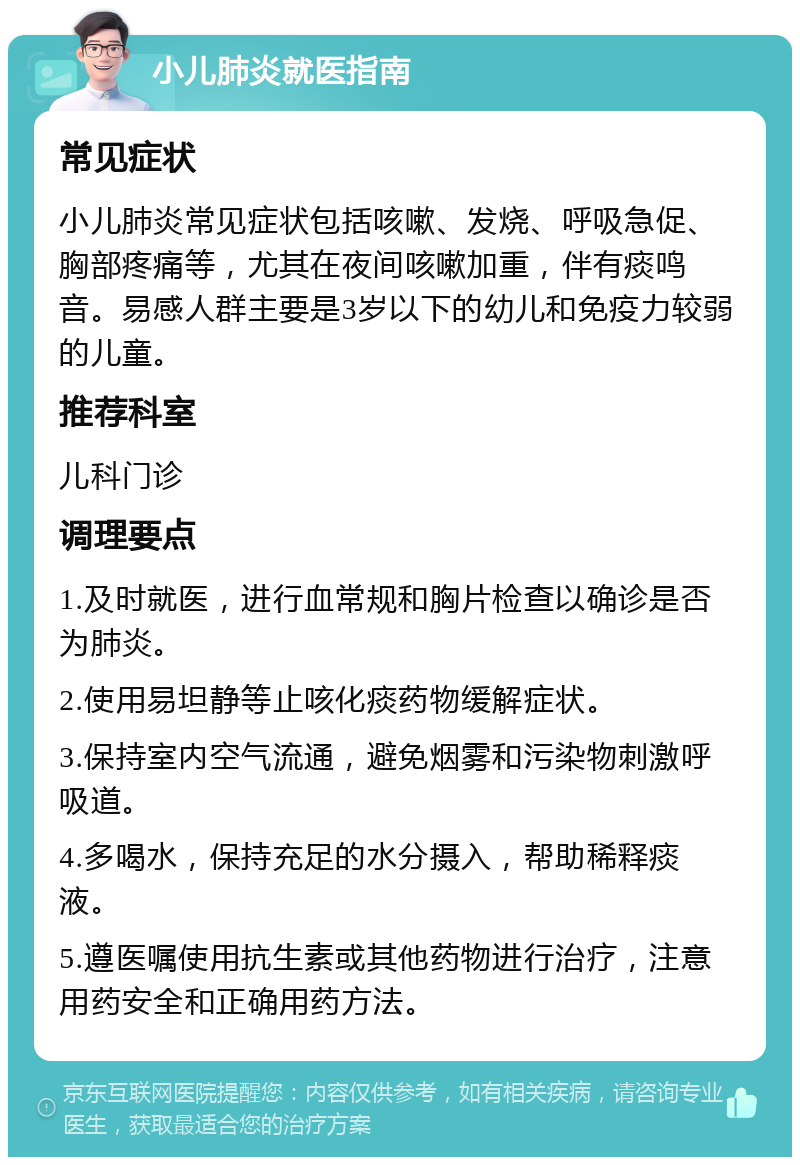 小儿肺炎就医指南 常见症状 小儿肺炎常见症状包括咳嗽、发烧、呼吸急促、胸部疼痛等，尤其在夜间咳嗽加重，伴有痰鸣音。易感人群主要是3岁以下的幼儿和免疫力较弱的儿童。 推荐科室 儿科门诊 调理要点 1.及时就医，进行血常规和胸片检查以确诊是否为肺炎。 2.使用易坦静等止咳化痰药物缓解症状。 3.保持室内空气流通，避免烟雾和污染物刺激呼吸道。 4.多喝水，保持充足的水分摄入，帮助稀释痰液。 5.遵医嘱使用抗生素或其他药物进行治疗，注意用药安全和正确用药方法。