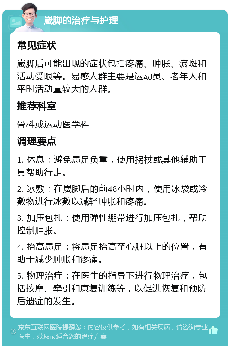 崴脚的治疗与护理 常见症状 崴脚后可能出现的症状包括疼痛、肿胀、瘀斑和活动受限等。易感人群主要是运动员、老年人和平时活动量较大的人群。 推荐科室 骨科或运动医学科 调理要点 1. 休息：避免患足负重，使用拐杖或其他辅助工具帮助行走。 2. 冰敷：在崴脚后的前48小时内，使用冰袋或冷敷物进行冰敷以减轻肿胀和疼痛。 3. 加压包扎：使用弹性绷带进行加压包扎，帮助控制肿胀。 4. 抬高患足：将患足抬高至心脏以上的位置，有助于减少肿胀和疼痛。 5. 物理治疗：在医生的指导下进行物理治疗，包括按摩、牵引和康复训练等，以促进恢复和预防后遗症的发生。