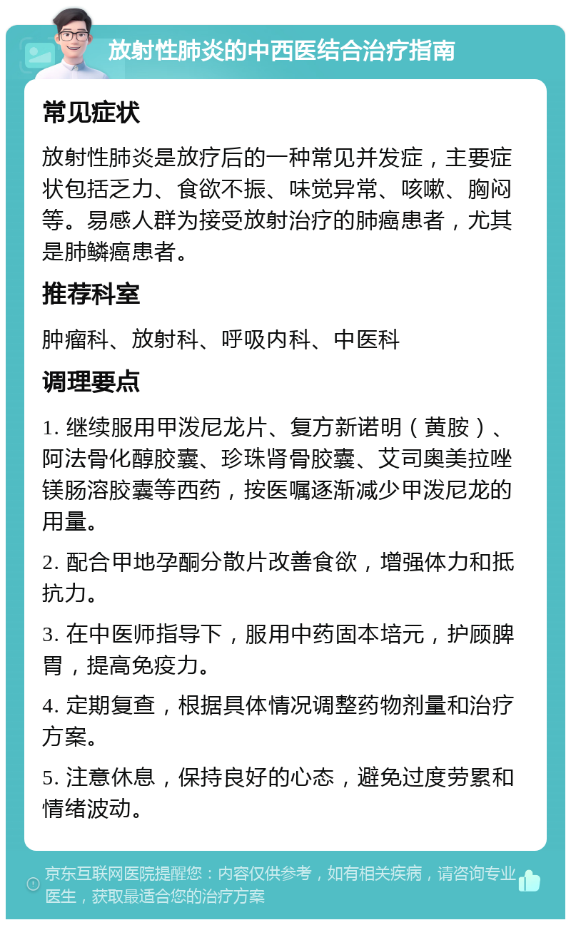 放射性肺炎的中西医结合治疗指南 常见症状 放射性肺炎是放疗后的一种常见并发症，主要症状包括乏力、食欲不振、味觉异常、咳嗽、胸闷等。易感人群为接受放射治疗的肺癌患者，尤其是肺鳞癌患者。 推荐科室 肿瘤科、放射科、呼吸内科、中医科 调理要点 1. 继续服用甲泼尼龙片、复方新诺明（黄胺）、阿法骨化醇胶囊、珍珠肾骨胶囊、艾司奥美拉唑镁肠溶胶囊等西药，按医嘱逐渐减少甲泼尼龙的用量。 2. 配合甲地孕酮分散片改善食欲，增强体力和抵抗力。 3. 在中医师指导下，服用中药固本培元，护顾脾胃，提高免疫力。 4. 定期复查，根据具体情况调整药物剂量和治疗方案。 5. 注意休息，保持良好的心态，避免过度劳累和情绪波动。