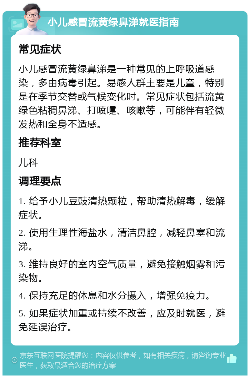 小儿感冒流黄绿鼻涕就医指南 常见症状 小儿感冒流黄绿鼻涕是一种常见的上呼吸道感染，多由病毒引起。易感人群主要是儿童，特别是在季节交替或气候变化时。常见症状包括流黄绿色粘稠鼻涕、打喷嚏、咳嗽等，可能伴有轻微发热和全身不适感。 推荐科室 儿科 调理要点 1. 给予小儿豆豉清热颗粒，帮助清热解毒，缓解症状。 2. 使用生理性海盐水，清洁鼻腔，减轻鼻塞和流涕。 3. 维持良好的室内空气质量，避免接触烟雾和污染物。 4. 保持充足的休息和水分摄入，增强免疫力。 5. 如果症状加重或持续不改善，应及时就医，避免延误治疗。