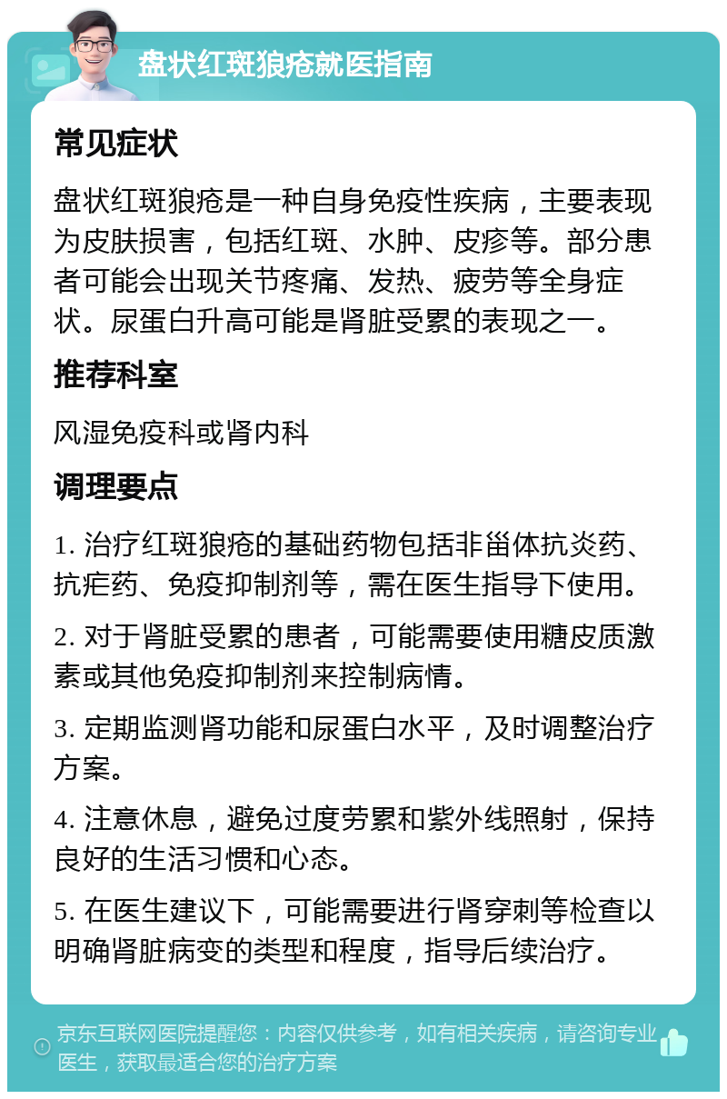 盘状红斑狼疮就医指南 常见症状 盘状红斑狼疮是一种自身免疫性疾病，主要表现为皮肤损害，包括红斑、水肿、皮疹等。部分患者可能会出现关节疼痛、发热、疲劳等全身症状。尿蛋白升高可能是肾脏受累的表现之一。 推荐科室 风湿免疫科或肾内科 调理要点 1. 治疗红斑狼疮的基础药物包括非甾体抗炎药、抗疟药、免疫抑制剂等，需在医生指导下使用。 2. 对于肾脏受累的患者，可能需要使用糖皮质激素或其他免疫抑制剂来控制病情。 3. 定期监测肾功能和尿蛋白水平，及时调整治疗方案。 4. 注意休息，避免过度劳累和紫外线照射，保持良好的生活习惯和心态。 5. 在医生建议下，可能需要进行肾穿刺等检查以明确肾脏病变的类型和程度，指导后续治疗。