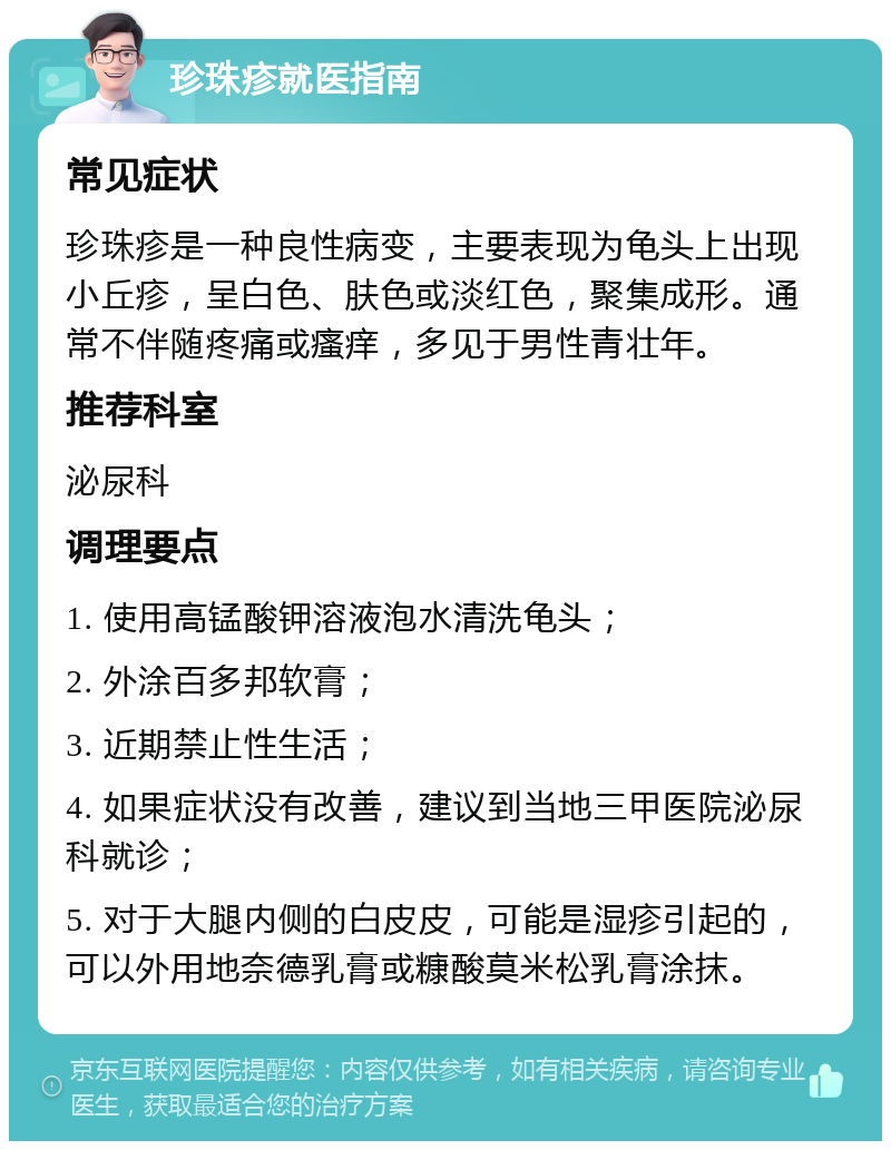 珍珠疹就医指南 常见症状 珍珠疹是一种良性病变，主要表现为龟头上出现小丘疹，呈白色、肤色或淡红色，聚集成形。通常不伴随疼痛或瘙痒，多见于男性青壮年。 推荐科室 泌尿科 调理要点 1. 使用高锰酸钾溶液泡水清洗龟头； 2. 外涂百多邦软膏； 3. 近期禁止性生活； 4. 如果症状没有改善，建议到当地三甲医院泌尿科就诊； 5. 对于大腿内侧的白皮皮，可能是湿疹引起的，可以外用地奈德乳膏或糠酸莫米松乳膏涂抹。