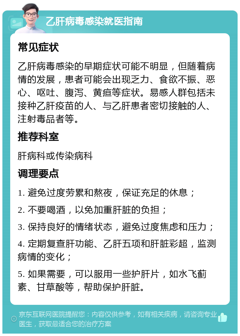 乙肝病毒感染就医指南 常见症状 乙肝病毒感染的早期症状可能不明显，但随着病情的发展，患者可能会出现乏力、食欲不振、恶心、呕吐、腹泻、黄疸等症状。易感人群包括未接种乙肝疫苗的人、与乙肝患者密切接触的人、注射毒品者等。 推荐科室 肝病科或传染病科 调理要点 1. 避免过度劳累和熬夜，保证充足的休息； 2. 不要喝酒，以免加重肝脏的负担； 3. 保持良好的情绪状态，避免过度焦虑和压力； 4. 定期复查肝功能、乙肝五项和肝脏彩超，监测病情的变化； 5. 如果需要，可以服用一些护肝片，如水飞蓟素、甘草酸等，帮助保护肝脏。