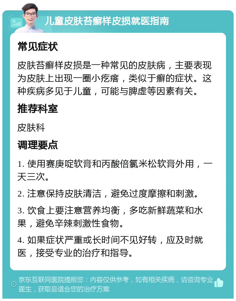 儿童皮肤苔癣样皮损就医指南 常见症状 皮肤苔癣样皮损是一种常见的皮肤病，主要表现为皮肤上出现一圈小疙瘩，类似于癣的症状。这种疾病多见于儿童，可能与脾虚等因素有关。 推荐科室 皮肤科 调理要点 1. 使用赛庚啶软膏和丙酸倍氯米松软膏外用，一天三次。 2. 注意保持皮肤清洁，避免过度摩擦和刺激。 3. 饮食上要注意营养均衡，多吃新鲜蔬菜和水果，避免辛辣刺激性食物。 4. 如果症状严重或长时间不见好转，应及时就医，接受专业的治疗和指导。