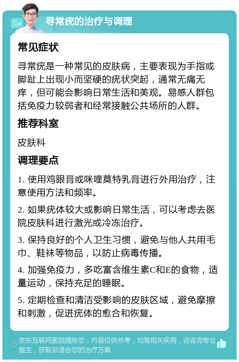 寻常疣的治疗与调理 常见症状 寻常疣是一种常见的皮肤病，主要表现为手指或脚趾上出现小而坚硬的疣状突起，通常无痛无痒，但可能会影响日常生活和美观。易感人群包括免疫力较弱者和经常接触公共场所的人群。 推荐科室 皮肤科 调理要点 1. 使用鸡眼膏或咪喹莫特乳膏进行外用治疗，注意使用方法和频率。 2. 如果疣体较大或影响日常生活，可以考虑去医院皮肤科进行激光或冷冻治疗。 3. 保持良好的个人卫生习惯，避免与他人共用毛巾、鞋袜等物品，以防止病毒传播。 4. 加强免疫力，多吃富含维生素C和E的食物，适量运动，保持充足的睡眠。 5. 定期检查和清洁受影响的皮肤区域，避免摩擦和刺激，促进疣体的愈合和恢复。