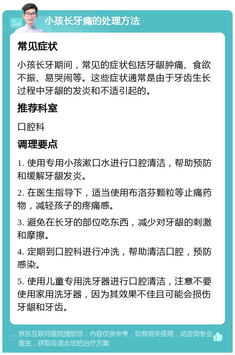 小孩长牙痛的处理方法 常见症状 小孩长牙期间，常见的症状包括牙龈肿痛、食欲不振、易哭闹等。这些症状通常是由于牙齿生长过程中牙龈的发炎和不适引起的。 推荐科室 口腔科 调理要点 1. 使用专用小孩漱口水进行口腔清洁，帮助预防和缓解牙龈发炎。 2. 在医生指导下，适当使用布洛芬颗粒等止痛药物，减轻孩子的疼痛感。 3. 避免在长牙的部位吃东西，减少对牙龈的刺激和摩擦。 4. 定期到口腔科进行冲洗，帮助清洁口腔，预防感染。 5. 使用儿童专用洗牙器进行口腔清洁，注意不要使用家用洗牙器，因为其效果不佳且可能会损伤牙龈和牙齿。