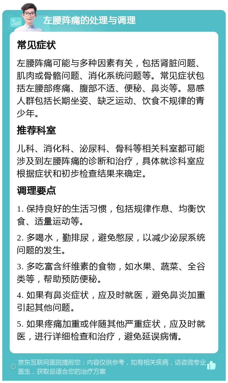 左腰阵痛的处理与调理 常见症状 左腰阵痛可能与多种因素有关，包括肾脏问题、肌肉或骨骼问题、消化系统问题等。常见症状包括左腰部疼痛、腹部不适、便秘、鼻炎等。易感人群包括长期坐姿、缺乏运动、饮食不规律的青少年。 推荐科室 儿科、消化科、泌尿科、骨科等相关科室都可能涉及到左腰阵痛的诊断和治疗，具体就诊科室应根据症状和初步检查结果来确定。 调理要点 1. 保持良好的生活习惯，包括规律作息、均衡饮食、适量运动等。 2. 多喝水，勤排尿，避免憋尿，以减少泌尿系统问题的发生。 3. 多吃富含纤维素的食物，如水果、蔬菜、全谷类等，帮助预防便秘。 4. 如果有鼻炎症状，应及时就医，避免鼻炎加重引起其他问题。 5. 如果疼痛加重或伴随其他严重症状，应及时就医，进行详细检查和治疗，避免延误病情。