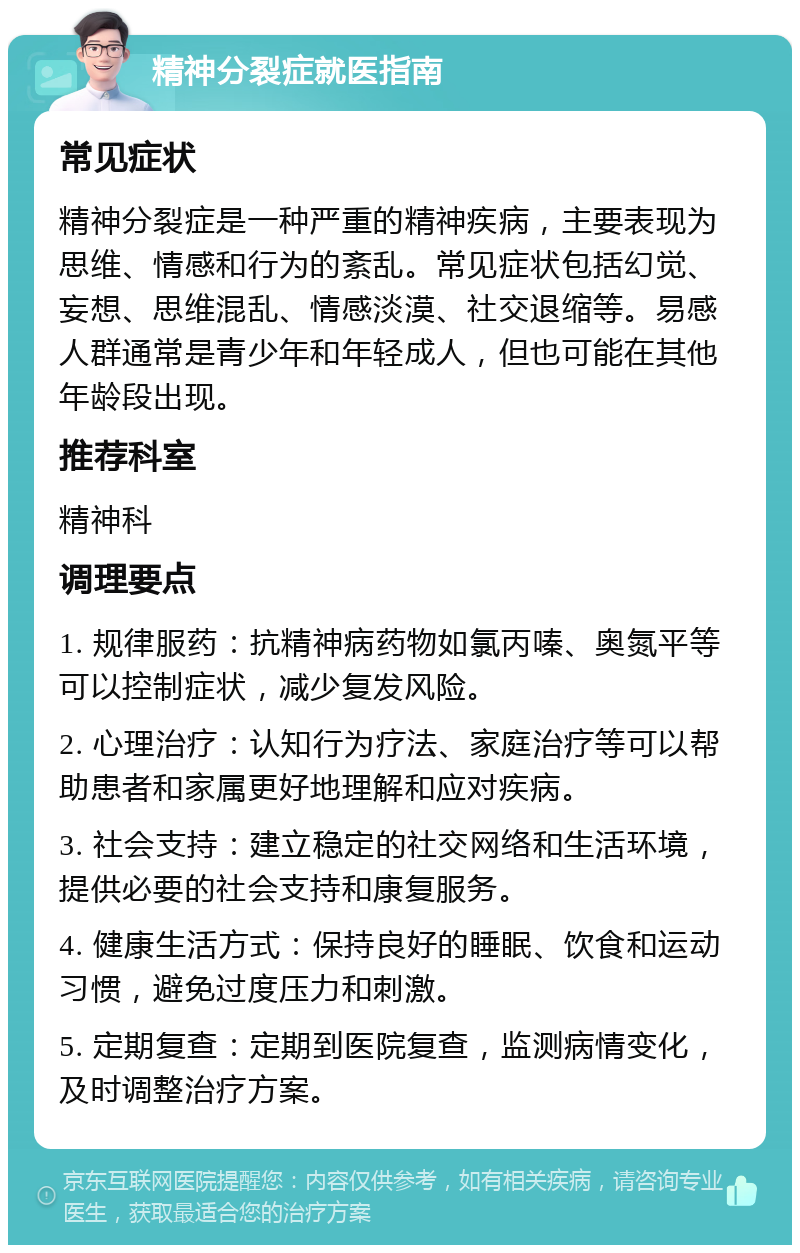 精神分裂症就医指南 常见症状 精神分裂症是一种严重的精神疾病，主要表现为思维、情感和行为的紊乱。常见症状包括幻觉、妄想、思维混乱、情感淡漠、社交退缩等。易感人群通常是青少年和年轻成人，但也可能在其他年龄段出现。 推荐科室 精神科 调理要点 1. 规律服药：抗精神病药物如氯丙嗪、奥氮平等可以控制症状，减少复发风险。 2. 心理治疗：认知行为疗法、家庭治疗等可以帮助患者和家属更好地理解和应对疾病。 3. 社会支持：建立稳定的社交网络和生活环境，提供必要的社会支持和康复服务。 4. 健康生活方式：保持良好的睡眠、饮食和运动习惯，避免过度压力和刺激。 5. 定期复查：定期到医院复查，监测病情变化，及时调整治疗方案。