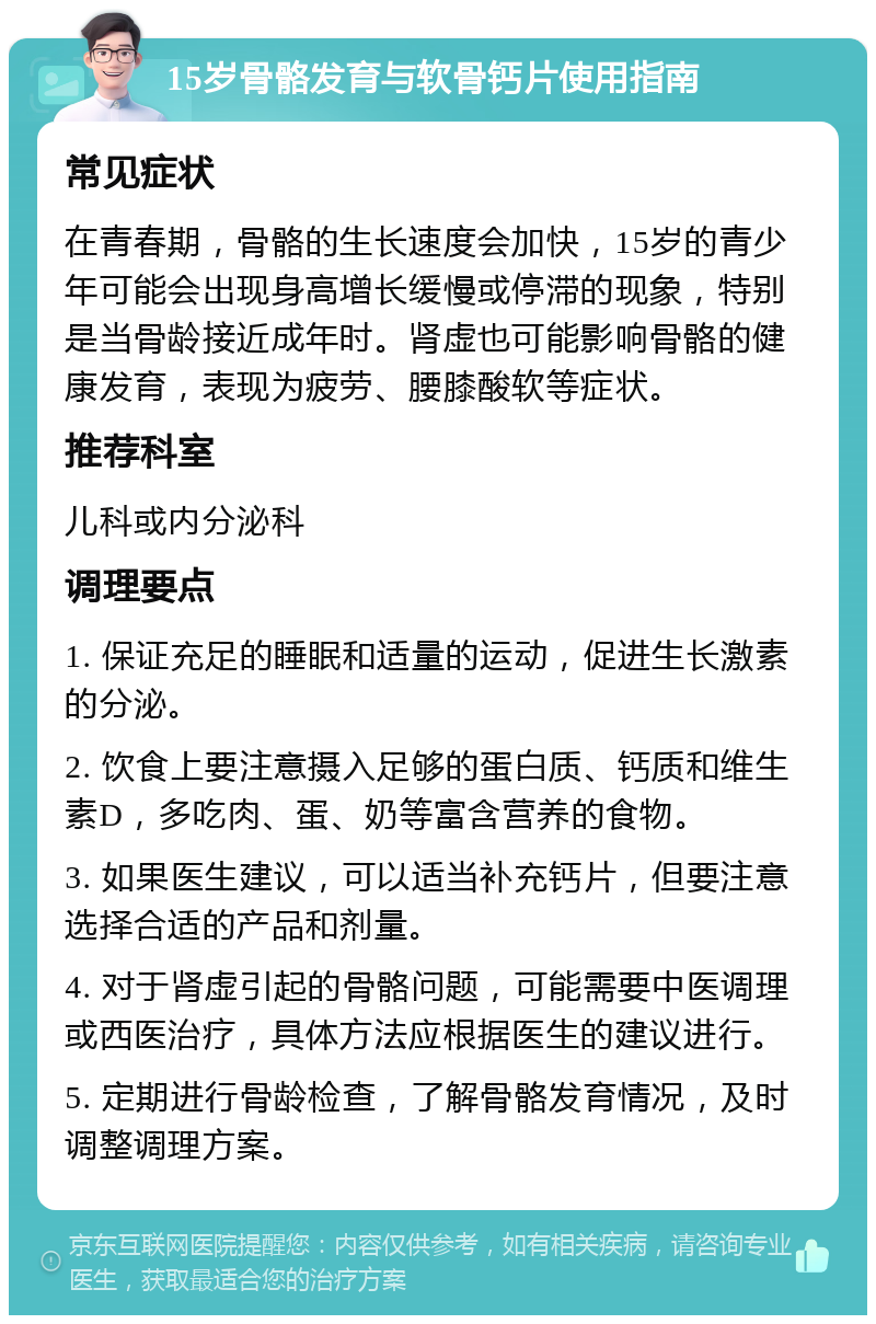 15岁骨骼发育与软骨钙片使用指南 常见症状 在青春期，骨骼的生长速度会加快，15岁的青少年可能会出现身高增长缓慢或停滞的现象，特别是当骨龄接近成年时。肾虚也可能影响骨骼的健康发育，表现为疲劳、腰膝酸软等症状。 推荐科室 儿科或内分泌科 调理要点 1. 保证充足的睡眠和适量的运动，促进生长激素的分泌。 2. 饮食上要注意摄入足够的蛋白质、钙质和维生素D，多吃肉、蛋、奶等富含营养的食物。 3. 如果医生建议，可以适当补充钙片，但要注意选择合适的产品和剂量。 4. 对于肾虚引起的骨骼问题，可能需要中医调理或西医治疗，具体方法应根据医生的建议进行。 5. 定期进行骨龄检查，了解骨骼发育情况，及时调整调理方案。