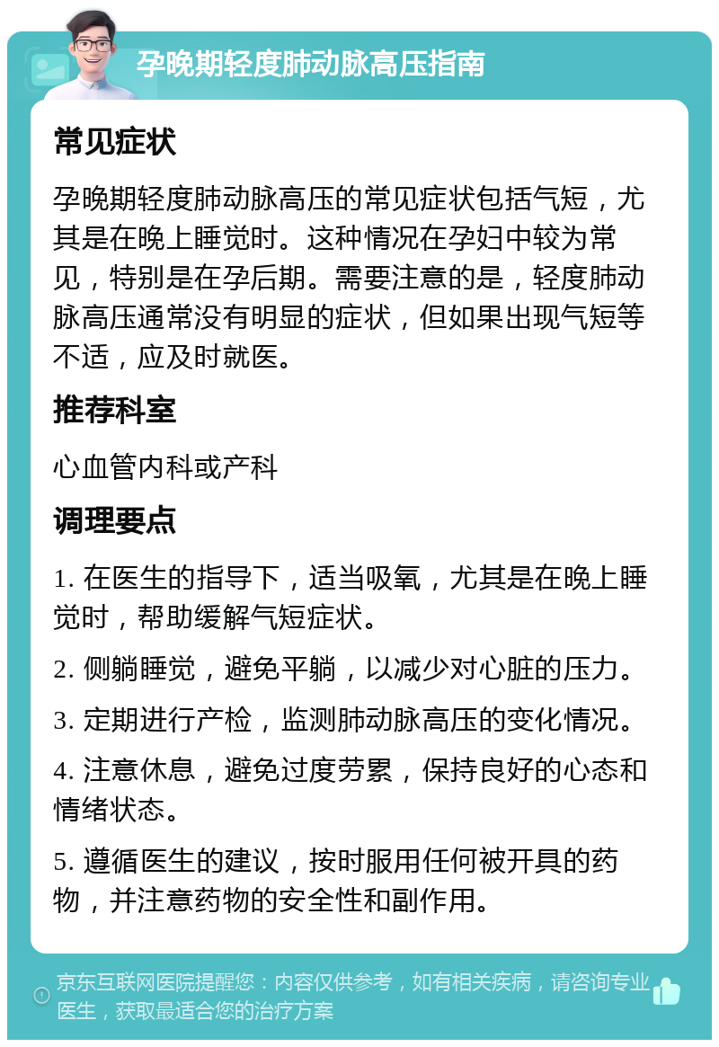 孕晚期轻度肺动脉高压指南 常见症状 孕晚期轻度肺动脉高压的常见症状包括气短，尤其是在晚上睡觉时。这种情况在孕妇中较为常见，特别是在孕后期。需要注意的是，轻度肺动脉高压通常没有明显的症状，但如果出现气短等不适，应及时就医。 推荐科室 心血管内科或产科 调理要点 1. 在医生的指导下，适当吸氧，尤其是在晚上睡觉时，帮助缓解气短症状。 2. 侧躺睡觉，避免平躺，以减少对心脏的压力。 3. 定期进行产检，监测肺动脉高压的变化情况。 4. 注意休息，避免过度劳累，保持良好的心态和情绪状态。 5. 遵循医生的建议，按时服用任何被开具的药物，并注意药物的安全性和副作用。