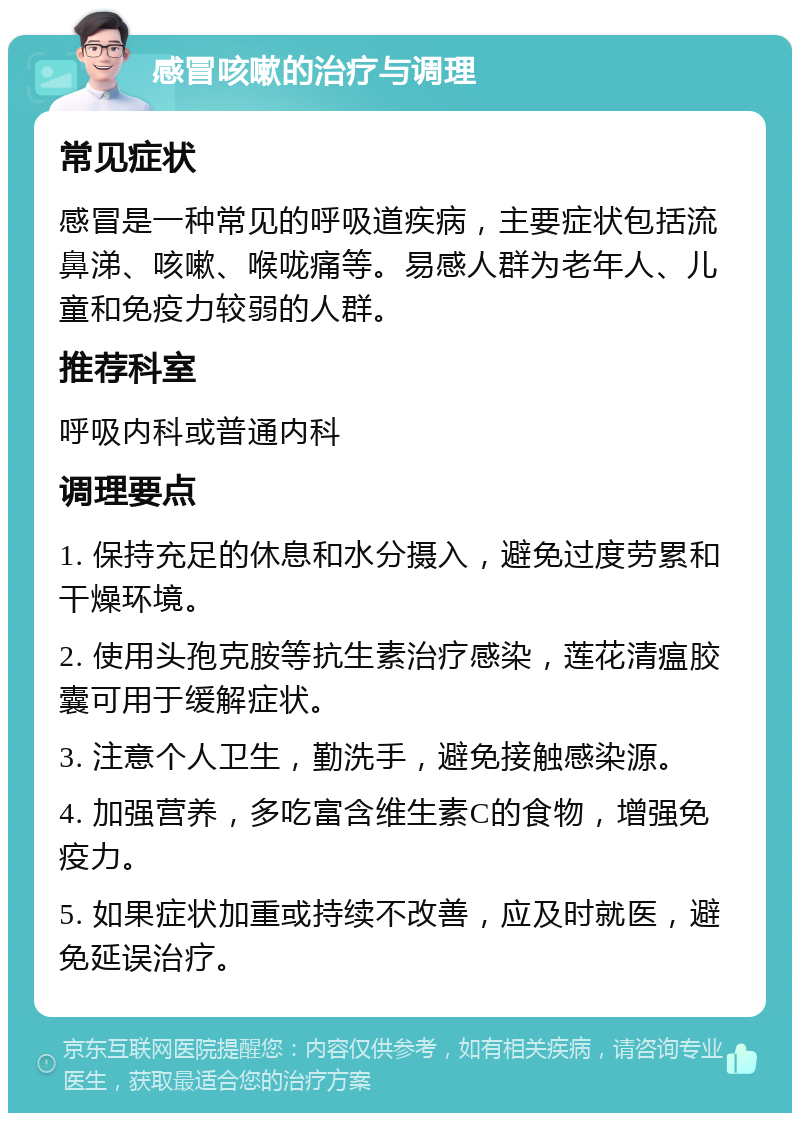 感冒咳嗽的治疗与调理 常见症状 感冒是一种常见的呼吸道疾病，主要症状包括流鼻涕、咳嗽、喉咙痛等。易感人群为老年人、儿童和免疫力较弱的人群。 推荐科室 呼吸内科或普通内科 调理要点 1. 保持充足的休息和水分摄入，避免过度劳累和干燥环境。 2. 使用头孢克胺等抗生素治疗感染，莲花清瘟胶囊可用于缓解症状。 3. 注意个人卫生，勤洗手，避免接触感染源。 4. 加强营养，多吃富含维生素C的食物，增强免疫力。 5. 如果症状加重或持续不改善，应及时就医，避免延误治疗。