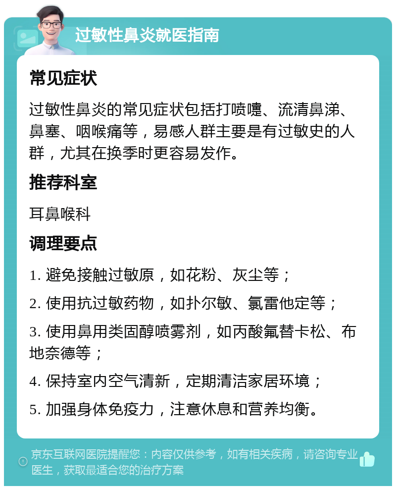 过敏性鼻炎就医指南 常见症状 过敏性鼻炎的常见症状包括打喷嚏、流清鼻涕、鼻塞、咽喉痛等，易感人群主要是有过敏史的人群，尤其在换季时更容易发作。 推荐科室 耳鼻喉科 调理要点 1. 避免接触过敏原，如花粉、灰尘等； 2. 使用抗过敏药物，如扑尔敏、氯雷他定等； 3. 使用鼻用类固醇喷雾剂，如丙酸氟替卡松、布地奈德等； 4. 保持室内空气清新，定期清洁家居环境； 5. 加强身体免疫力，注意休息和营养均衡。