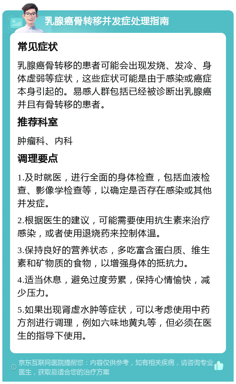 乳腺癌骨转移并发症处理指南 常见症状 乳腺癌骨转移的患者可能会出现发烧、发冷、身体虚弱等症状，这些症状可能是由于感染或癌症本身引起的。易感人群包括已经被诊断出乳腺癌并且有骨转移的患者。 推荐科室 肿瘤科、内科 调理要点 1.及时就医，进行全面的身体检查，包括血液检查、影像学检查等，以确定是否存在感染或其他并发症。 2.根据医生的建议，可能需要使用抗生素来治疗感染，或者使用退烧药来控制体温。 3.保持良好的营养状态，多吃富含蛋白质、维生素和矿物质的食物，以增强身体的抵抗力。 4.适当休息，避免过度劳累，保持心情愉快，减少压力。 5.如果出现肾虚水肿等症状，可以考虑使用中药方剂进行调理，例如六味地黄丸等，但必须在医生的指导下使用。