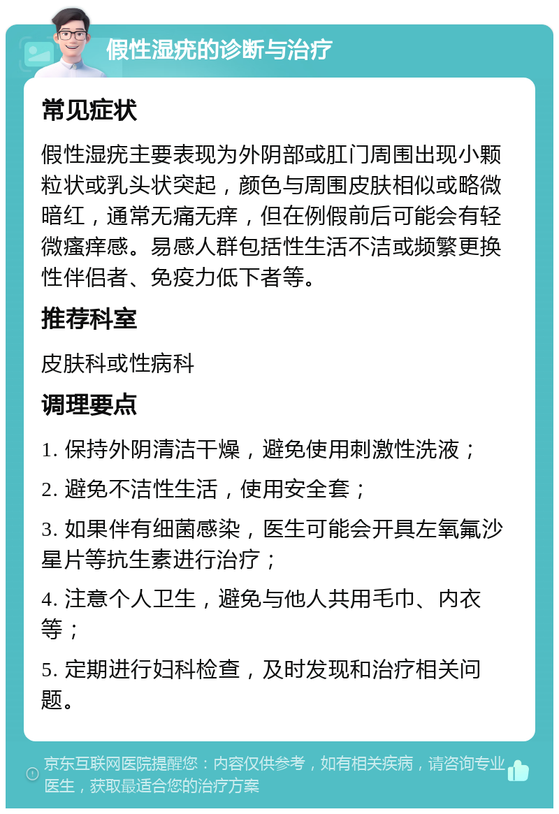 假性湿疣的诊断与治疗 常见症状 假性湿疣主要表现为外阴部或肛门周围出现小颗粒状或乳头状突起，颜色与周围皮肤相似或略微暗红，通常无痛无痒，但在例假前后可能会有轻微瘙痒感。易感人群包括性生活不洁或频繁更换性伴侣者、免疫力低下者等。 推荐科室 皮肤科或性病科 调理要点 1. 保持外阴清洁干燥，避免使用刺激性洗液； 2. 避免不洁性生活，使用安全套； 3. 如果伴有细菌感染，医生可能会开具左氧氟沙星片等抗生素进行治疗； 4. 注意个人卫生，避免与他人共用毛巾、内衣等； 5. 定期进行妇科检查，及时发现和治疗相关问题。