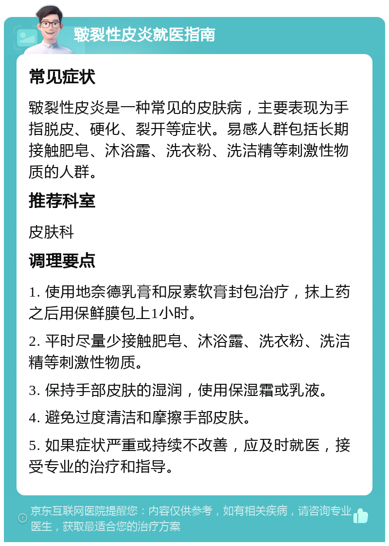 皲裂性皮炎就医指南 常见症状 皲裂性皮炎是一种常见的皮肤病，主要表现为手指脱皮、硬化、裂开等症状。易感人群包括长期接触肥皂、沐浴露、洗衣粉、洗洁精等刺激性物质的人群。 推荐科室 皮肤科 调理要点 1. 使用地奈德乳膏和尿素软膏封包治疗，抹上药之后用保鲜膜包上1小时。 2. 平时尽量少接触肥皂、沐浴露、洗衣粉、洗洁精等刺激性物质。 3. 保持手部皮肤的湿润，使用保湿霜或乳液。 4. 避免过度清洁和摩擦手部皮肤。 5. 如果症状严重或持续不改善，应及时就医，接受专业的治疗和指导。