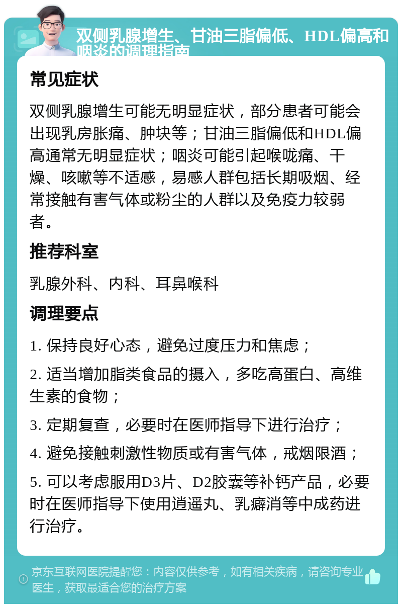 双侧乳腺增生、甘油三脂偏低、HDL偏高和咽炎的调理指南 常见症状 双侧乳腺增生可能无明显症状，部分患者可能会出现乳房胀痛、肿块等；甘油三脂偏低和HDL偏高通常无明显症状；咽炎可能引起喉咙痛、干燥、咳嗽等不适感，易感人群包括长期吸烟、经常接触有害气体或粉尘的人群以及免疫力较弱者。 推荐科室 乳腺外科、内科、耳鼻喉科 调理要点 1. 保持良好心态，避免过度压力和焦虑； 2. 适当增加脂类食品的摄入，多吃高蛋白、高维生素的食物； 3. 定期复查，必要时在医师指导下进行治疗； 4. 避免接触刺激性物质或有害气体，戒烟限酒； 5. 可以考虑服用D3片、D2胶囊等补钙产品，必要时在医师指导下使用逍遥丸、乳癖消等中成药进行治疗。