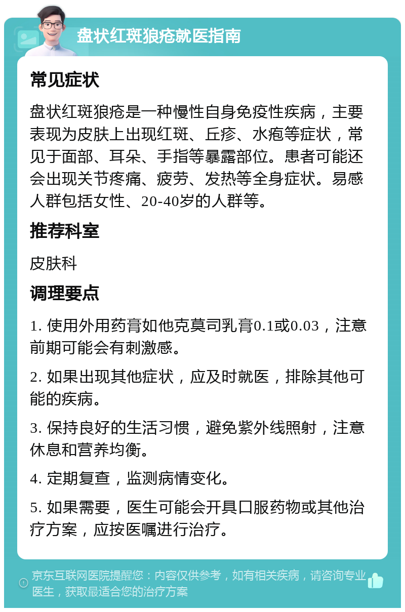 盘状红斑狼疮就医指南 常见症状 盘状红斑狼疮是一种慢性自身免疫性疾病，主要表现为皮肤上出现红斑、丘疹、水疱等症状，常见于面部、耳朵、手指等暴露部位。患者可能还会出现关节疼痛、疲劳、发热等全身症状。易感人群包括女性、20-40岁的人群等。 推荐科室 皮肤科 调理要点 1. 使用外用药膏如他克莫司乳膏0.1或0.03，注意前期可能会有刺激感。 2. 如果出现其他症状，应及时就医，排除其他可能的疾病。 3. 保持良好的生活习惯，避免紫外线照射，注意休息和营养均衡。 4. 定期复查，监测病情变化。 5. 如果需要，医生可能会开具口服药物或其他治疗方案，应按医嘱进行治疗。