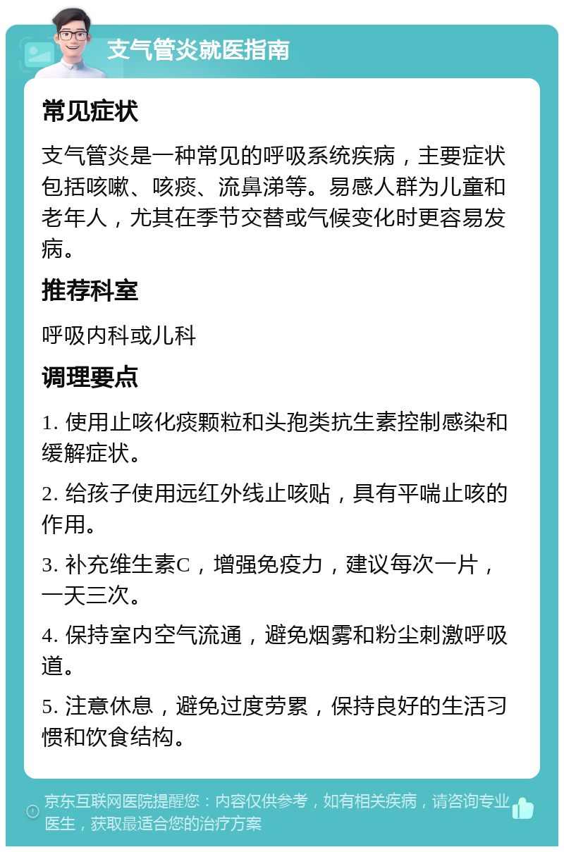 支气管炎就医指南 常见症状 支气管炎是一种常见的呼吸系统疾病，主要症状包括咳嗽、咳痰、流鼻涕等。易感人群为儿童和老年人，尤其在季节交替或气候变化时更容易发病。 推荐科室 呼吸内科或儿科 调理要点 1. 使用止咳化痰颗粒和头孢类抗生素控制感染和缓解症状。 2. 给孩子使用远红外线止咳贴，具有平喘止咳的作用。 3. 补充维生素C，增强免疫力，建议每次一片，一天三次。 4. 保持室内空气流通，避免烟雾和粉尘刺激呼吸道。 5. 注意休息，避免过度劳累，保持良好的生活习惯和饮食结构。