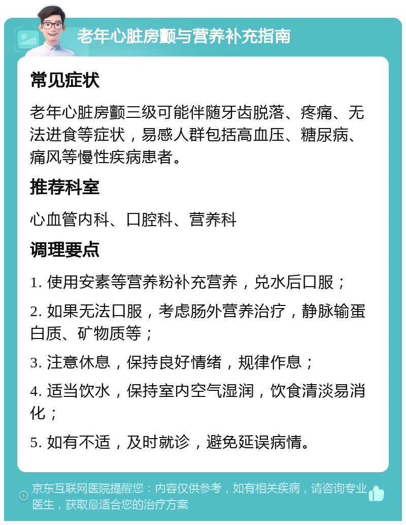 老年心脏房颤与营养补充指南 常见症状 老年心脏房颤三级可能伴随牙齿脱落、疼痛、无法进食等症状，易感人群包括高血压、糖尿病、痛风等慢性疾病患者。 推荐科室 心血管内科、口腔科、营养科 调理要点 1. 使用安素等营养粉补充营养，兑水后口服； 2. 如果无法口服，考虑肠外营养治疗，静脉输蛋白质、矿物质等； 3. 注意休息，保持良好情绪，规律作息； 4. 适当饮水，保持室内空气湿润，饮食清淡易消化； 5. 如有不适，及时就诊，避免延误病情。