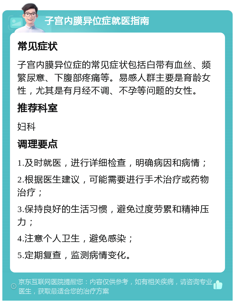 子宫内膜异位症就医指南 常见症状 子宫内膜异位症的常见症状包括白带有血丝、频繁尿意、下腹部疼痛等。易感人群主要是育龄女性，尤其是有月经不调、不孕等问题的女性。 推荐科室 妇科 调理要点 1.及时就医，进行详细检查，明确病因和病情； 2.根据医生建议，可能需要进行手术治疗或药物治疗； 3.保持良好的生活习惯，避免过度劳累和精神压力； 4.注意个人卫生，避免感染； 5.定期复查，监测病情变化。