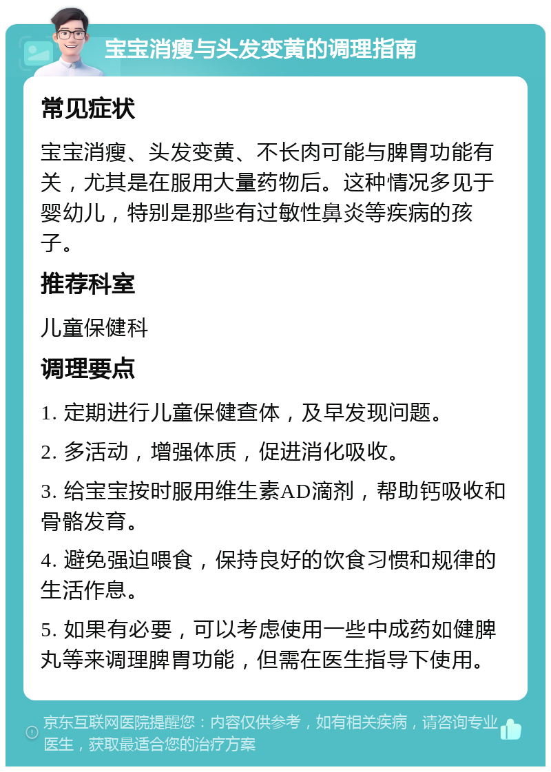 宝宝消瘦与头发变黄的调理指南 常见症状 宝宝消瘦、头发变黄、不长肉可能与脾胃功能有关，尤其是在服用大量药物后。这种情况多见于婴幼儿，特别是那些有过敏性鼻炎等疾病的孩子。 推荐科室 儿童保健科 调理要点 1. 定期进行儿童保健查体，及早发现问题。 2. 多活动，增强体质，促进消化吸收。 3. 给宝宝按时服用维生素AD滴剂，帮助钙吸收和骨骼发育。 4. 避免强迫喂食，保持良好的饮食习惯和规律的生活作息。 5. 如果有必要，可以考虑使用一些中成药如健脾丸等来调理脾胃功能，但需在医生指导下使用。