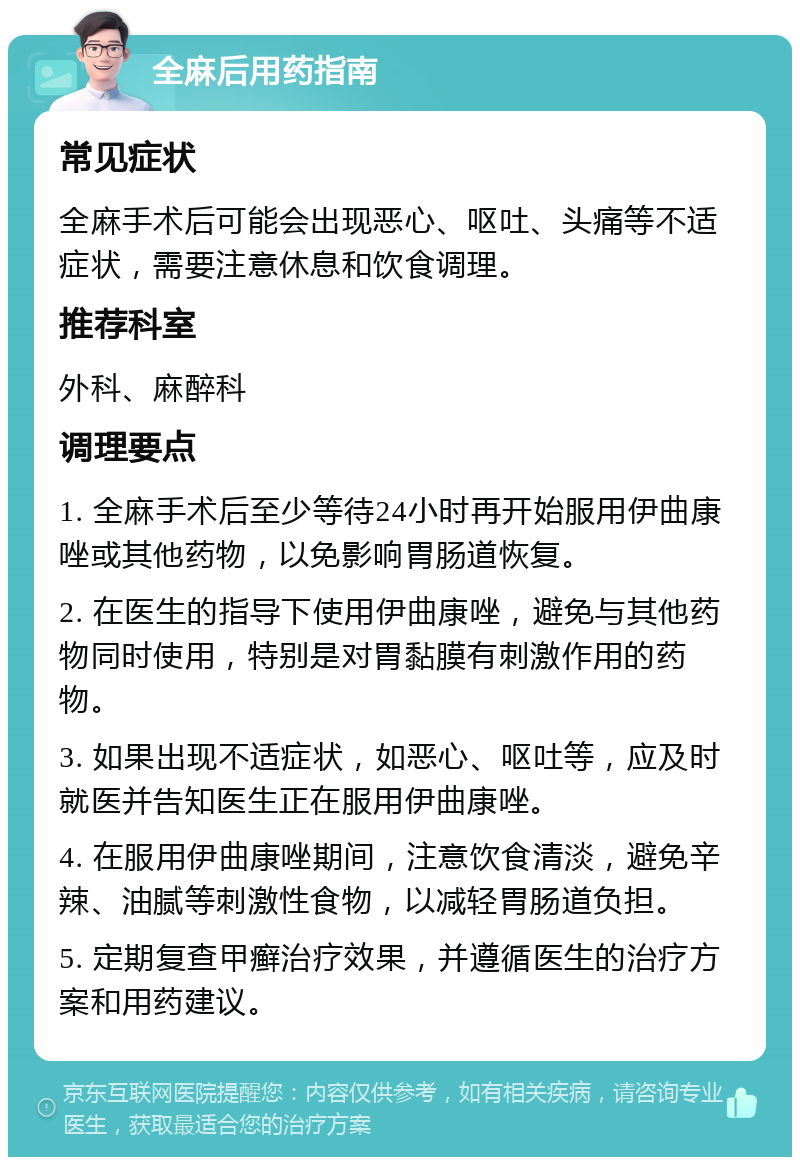 全麻后用药指南 常见症状 全麻手术后可能会出现恶心、呕吐、头痛等不适症状，需要注意休息和饮食调理。 推荐科室 外科、麻醉科 调理要点 1. 全麻手术后至少等待24小时再开始服用伊曲康唑或其他药物，以免影响胃肠道恢复。 2. 在医生的指导下使用伊曲康唑，避免与其他药物同时使用，特别是对胃黏膜有刺激作用的药物。 3. 如果出现不适症状，如恶心、呕吐等，应及时就医并告知医生正在服用伊曲康唑。 4. 在服用伊曲康唑期间，注意饮食清淡，避免辛辣、油腻等刺激性食物，以减轻胃肠道负担。 5. 定期复查甲癣治疗效果，并遵循医生的治疗方案和用药建议。